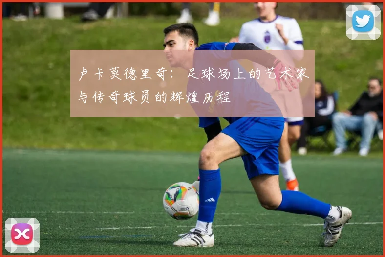 卢卡莫德里奇：足球场上的艺术家与传奇球员的辉煌历程