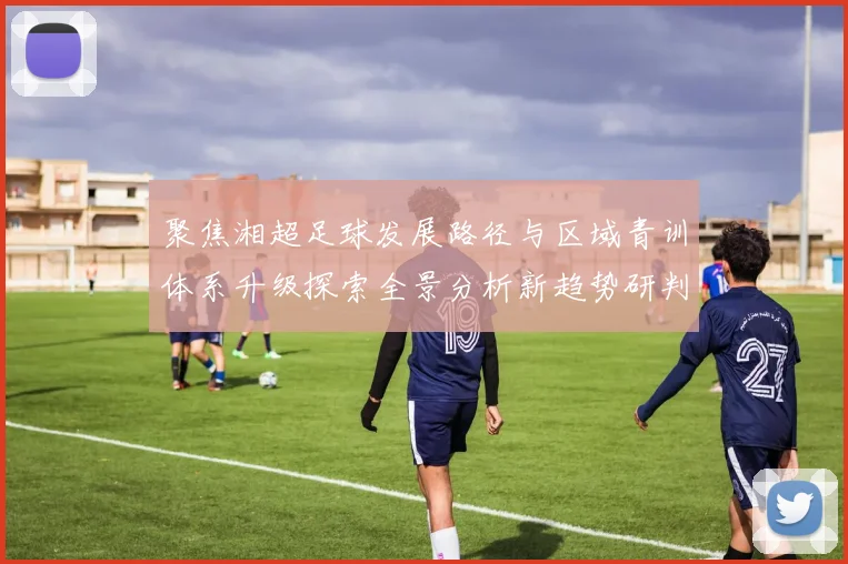 聚焦湘超足球发展路径与区域青训体系升级探索全景分析新趋势研判
