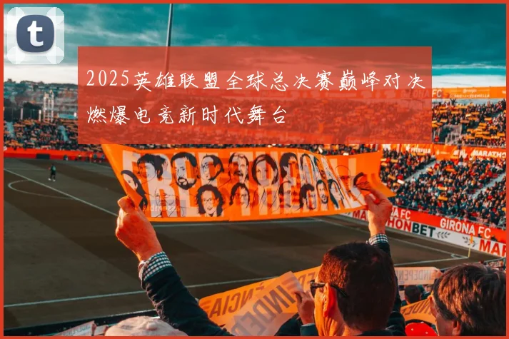 2025英雄联盟全球总决赛巅峰对决燃爆电竞新时代舞台