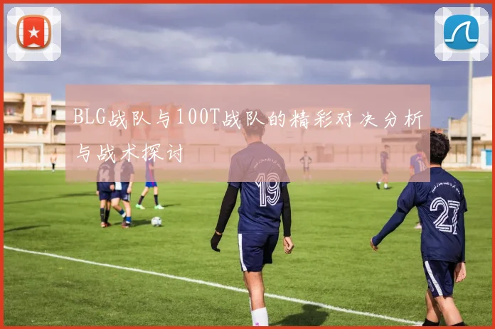 BLG战队与100T战队的精彩对决分析与战术探讨