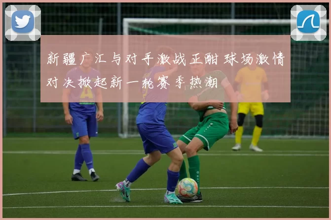 新疆广汇与对手激战正酣 球场激情对决掀起新一轮赛季热潮