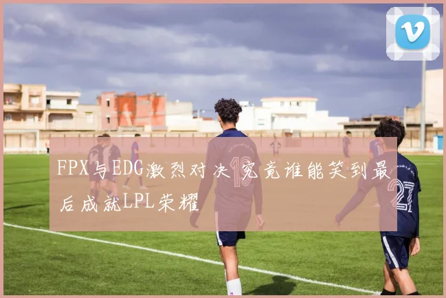 FPX与EDG激烈对决 究竟谁能笑到最后成就LPL荣耀