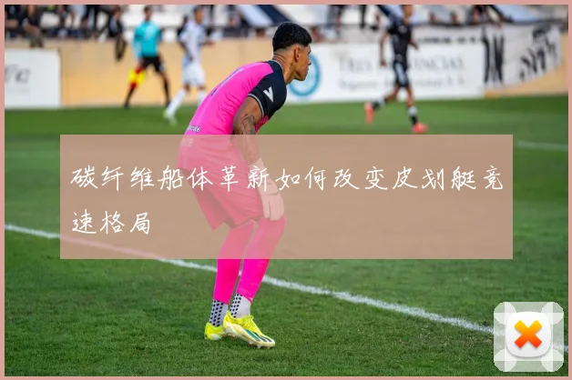 碳纤维船体革新如何改变皮划艇竞速格局