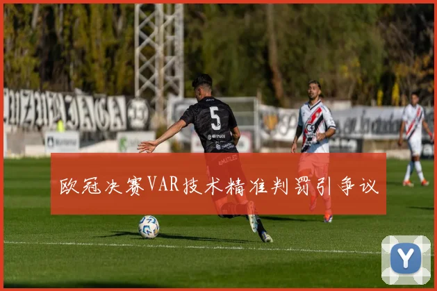欧冠决赛VAR技术精准判罚引争议