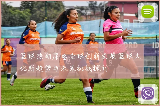 篮球热潮席卷全球创新发展篮球文化新趋势与未来挑战探讨