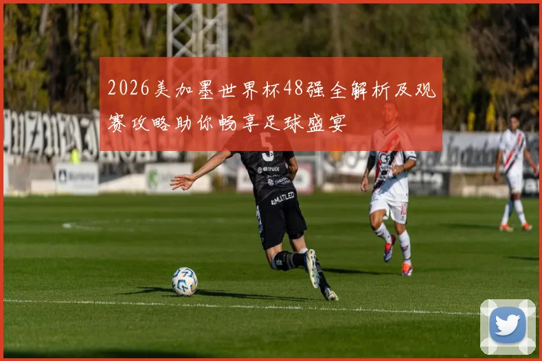 2026美加墨世界杯48强全解析及观赛攻略助你畅享足球盛宴
