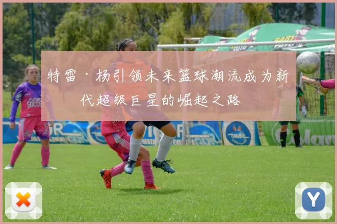 特雷·杨引领未来篮球潮流成为新一代超级巨星的崛起之路