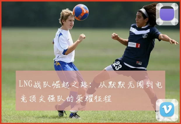 LNG战队崛起之路：从默默无闻到电竞顶尖强队的荣耀征程