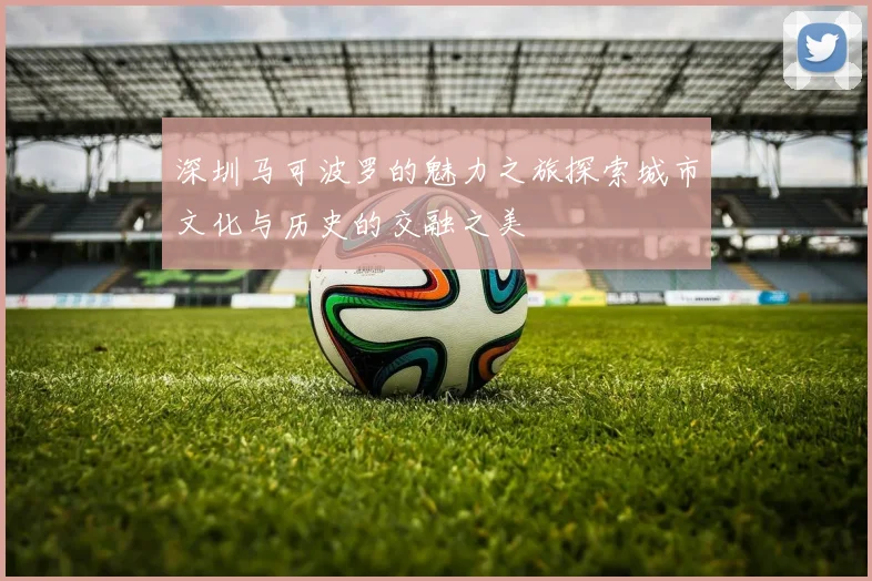 深圳马可波罗的魅力之旅探索城市文化与历史的交融之美
