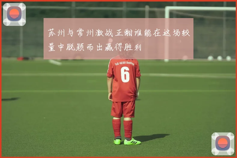 苏州与常州激战正酣谁能在这场较量中脱颖而出赢得胜利